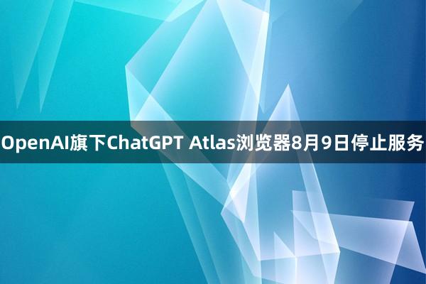 OpenAI旗下ChatGPT Atlas浏览器8月9日停止服务