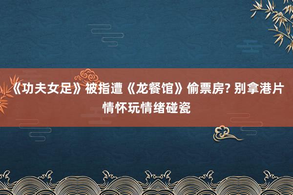 《功夫女足》被指遭《龙餐馆》偷票房? 别拿港片情怀玩情绪碰瓷