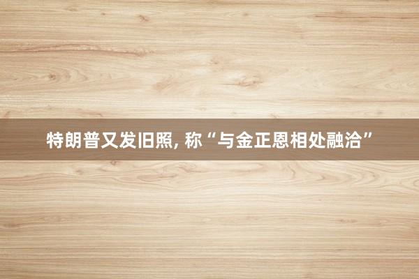 特朗普又发旧照, 称“与金正恩相处融洽”