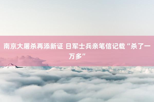 南京大屠杀再添新证 日军士兵亲笔信记载“杀了一万多”