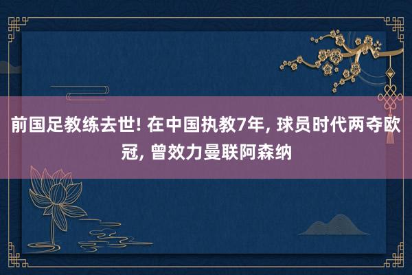 前国足教练去世! 在中国执教7年, 球员时代两夺欧冠, 曾效力曼联阿森纳