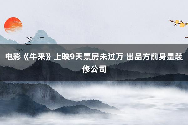 电影《牛来》上映9天票房未过万 出品方前身是装修公司