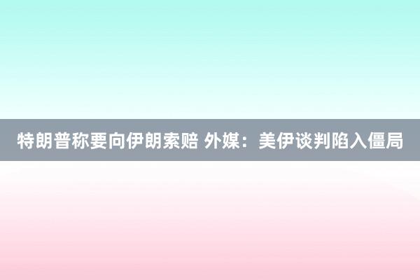 特朗普称要向伊朗索赔 外媒：美伊谈判陷入僵局