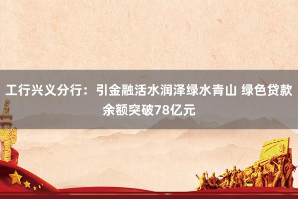 工行兴义分行：引金融活水润泽绿水青山 绿色贷款余额突破78亿元