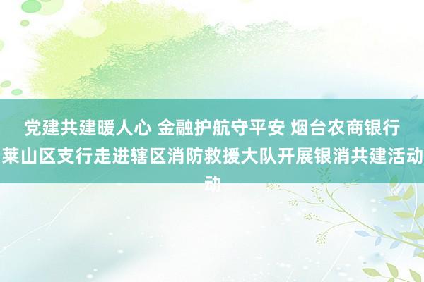 党建共建暖人心 金融护航守平安 烟台农商银行莱山区支行走进辖区消防救援大队开展银消共建活动