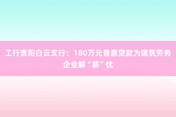 工行贵阳白云支行：180万元普惠贷款为建筑劳务企业解“薪”忧