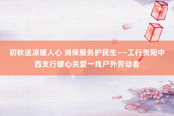 初秋送凉暖人心 消保服务护民生——工行贵阳中西支行暖心关爱一线户外劳动者
