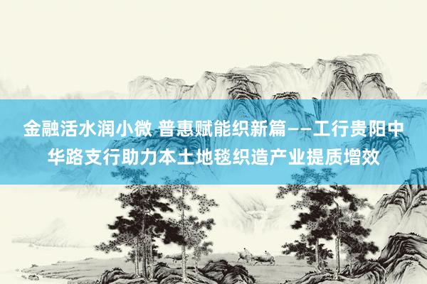 金融活水润小微 普惠赋能织新篇——工行贵阳中华路支行助力本土地毯织造产业提质增效