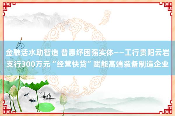 金融活水助智造 普惠纾困强实体——工行贵阳云岩支行300万元“经营快贷”赋能高端装备制造企业