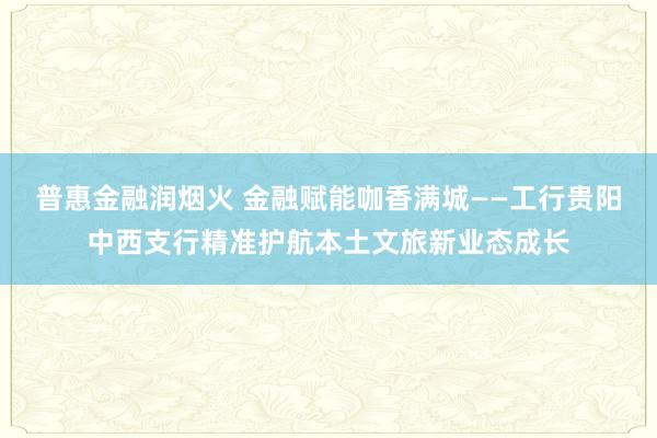 普惠金融润烟火 金融赋能咖香满城——工行贵阳中西支行精准护航本土文旅新业态成长