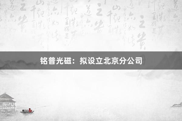 铭普光磁：拟设立北京分公司