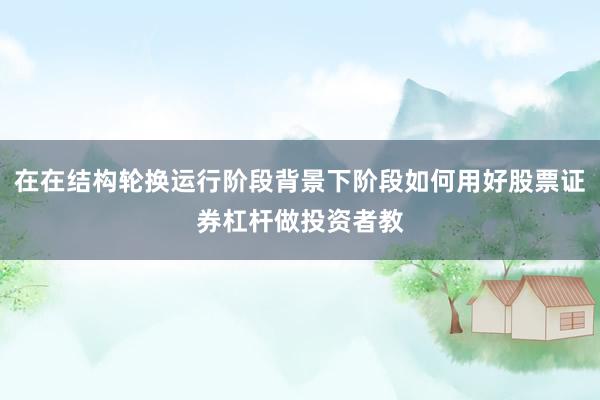 在在结构轮换运行阶段背景下阶段如何用好股票证券杠杆做投资者教