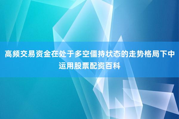 高频交易资金在处于多空僵持状态的走势格局下中运用股票配资百科