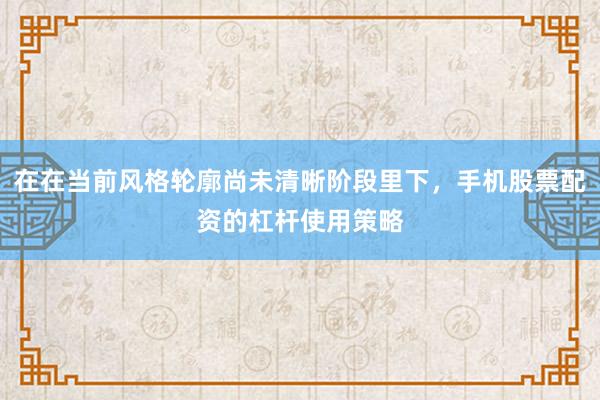 在在当前风格轮廓尚未清晰阶段里下，手机股票配资的杠杆使用策略