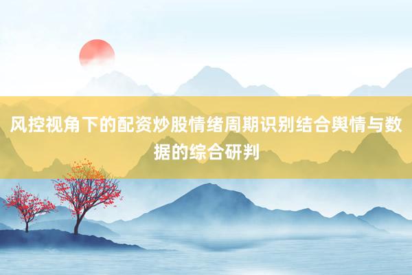 风控视角下的配资炒股情绪周期识别结合舆情与数据的综合研判