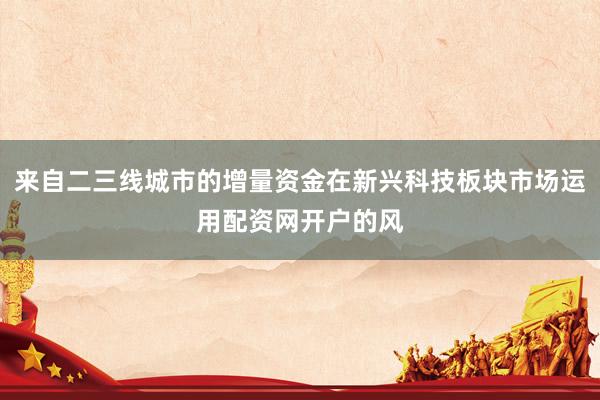 来自二三线城市的增量资金在新兴科技板块市场运用配资网开户的风