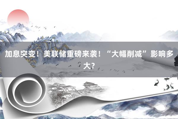 加息突变！美联储重磅来袭！“大幅削减” 影响多大？