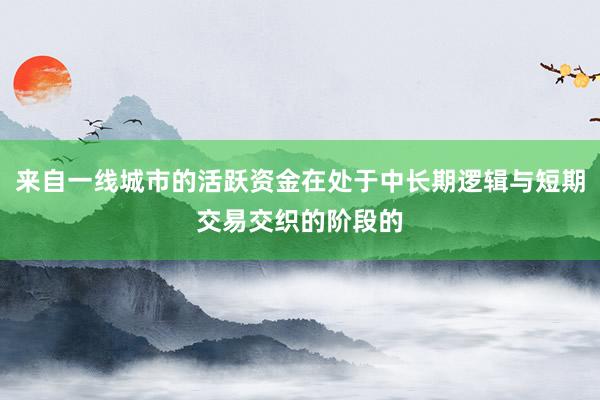 来自一线城市的活跃资金在处于中长期逻辑与短期交易交织的阶段的