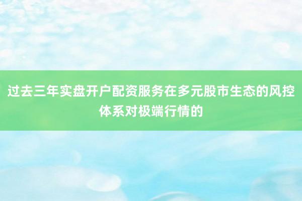 过去三年实盘开户配资服务在多元股市生态的风控体系对极端行情的