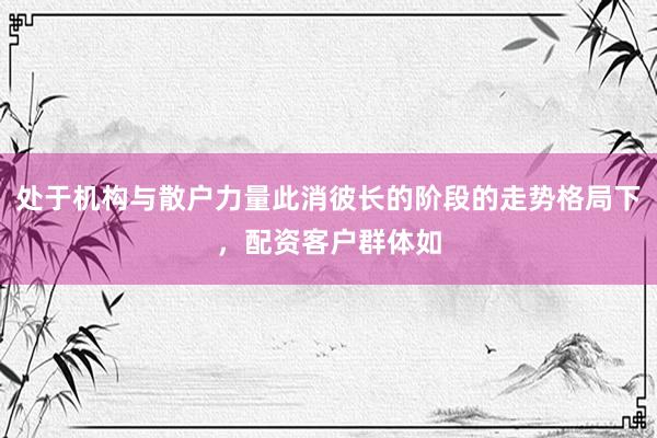 处于机构与散户力量此消彼长的阶段的走势格局下，配资客户群体如