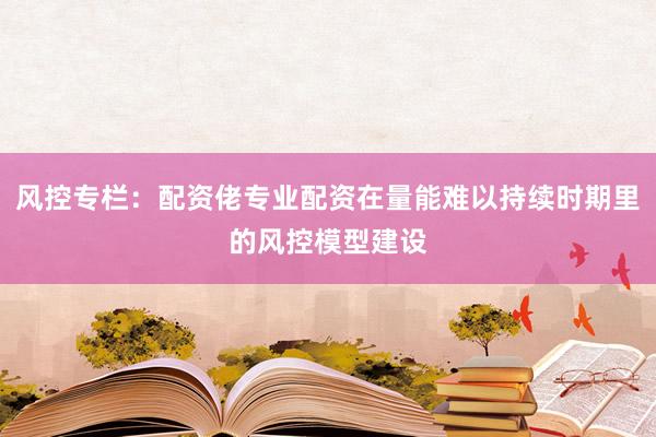 风控专栏：配资佬专业配资在量能难以持续时期里的风控模型建设