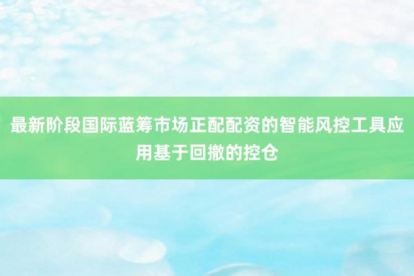 最新阶段国际蓝筹市场正配配资的智能风控工具应用基于回撤的控仓