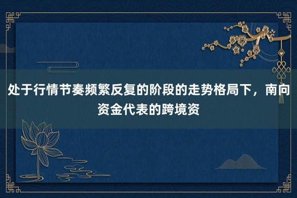 处于行情节奏频繁反复的阶段的走势格局下，南向资金代表的跨境资