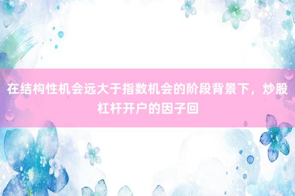 在结构性机会远大于指数机会的阶段背景下,炒股杠杆开户的因子回