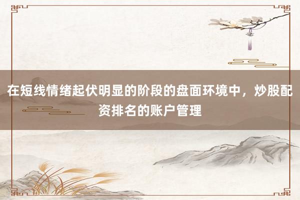 在短线情绪起伏明显的阶段的盘面环境中，炒股配资排名的账户管理