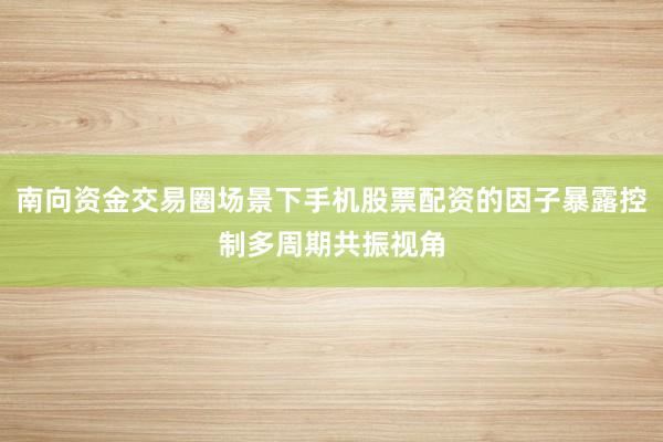 南向资金交易圈场景下手机股票配资的因子暴露控制多周期共振视角