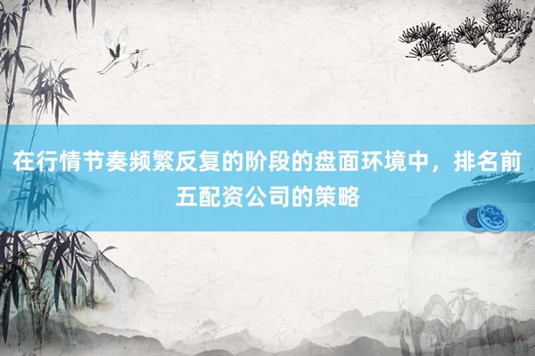 在行情节奏频繁反复的阶段的盘面环境中，排名前五配资公司的策略