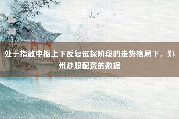 处于指数中枢上下反复试探阶段的走势格局下，郑州炒股配资的数据