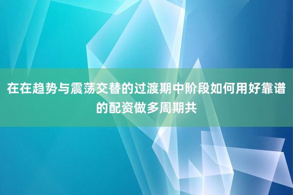 在在趋势与震荡交替的过渡期中阶段如何用好靠谱的配资做多周期共