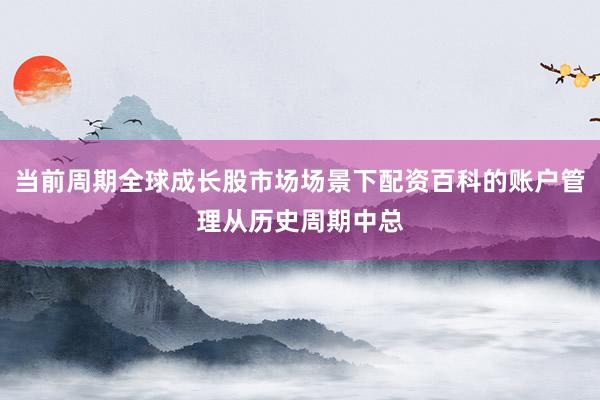 当前周期全球成长股市场场景下配资百科的账户管理从历史周期中总