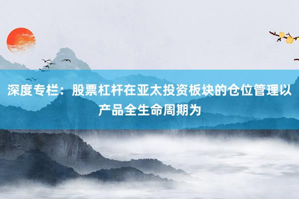 深度专栏：股票杠杆在亚太投资板块的仓位管理以产品全生命周期为