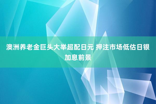 澳洲养老金巨头大举超配日元 押注市场低估日银加息前景