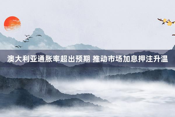 澳大利亚通胀率超出预期 推动市场加息押注升温