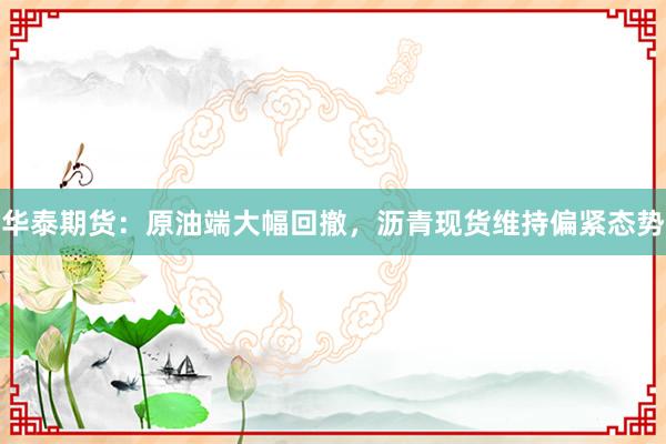 华泰期货：原油端大幅回撤，沥青现货维持偏紧态势