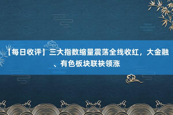 【每日收评】三大指数缩量震荡全线收红，大金融、有色板块联袂领涨