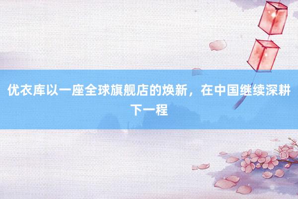 优衣库以一座全球旗舰店的焕新，在中国继续深耕下一程