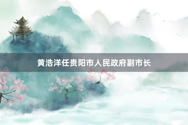 黄浩洋任贵阳市人民政府副市长