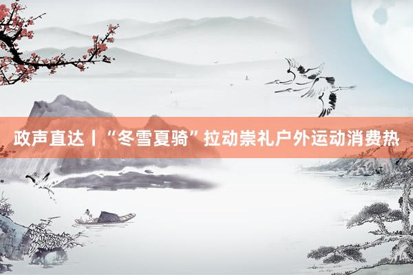 政声直达丨“冬雪夏骑”拉动崇礼户外运动消费热