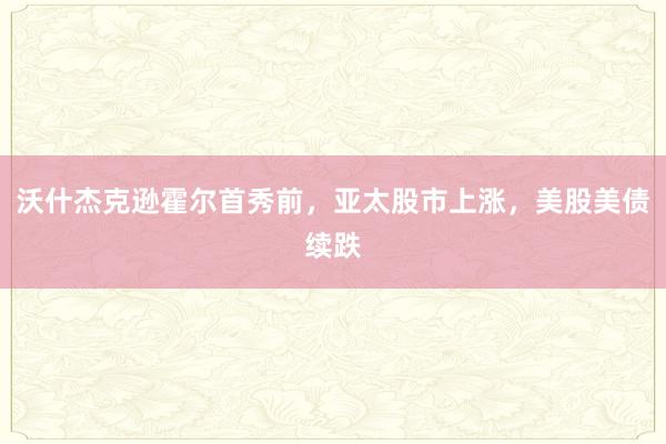 沃什杰克逊霍尔首秀前，亚太股市上涨，美股美债续跌