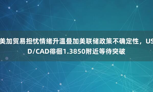 美加贸易担忧情绪升温叠加美联储政策不确定性，USD/CAD徘徊1.3850附近等待突破