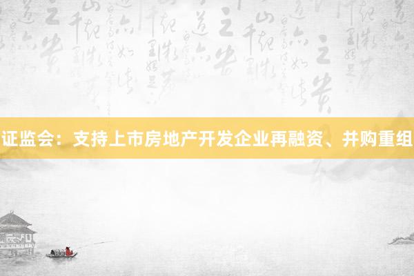 证监会:支持上市房地产开发企业再融资、并购重组
