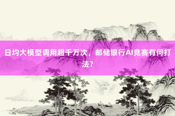 日均大模型调用超千万次，邮储银行AI竞赛有何打法？