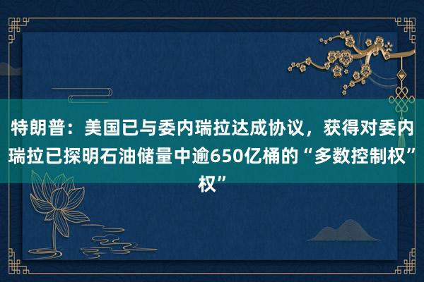 特朗普：美国已与委内瑞拉达成协议，获得对委内瑞拉已探明石油储量中逾650亿桶的“多数控制权”