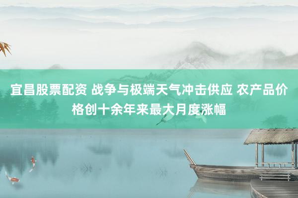 宜昌股票配资 战争与极端天气冲击供应 农产品价格创十余年来最大月度涨幅