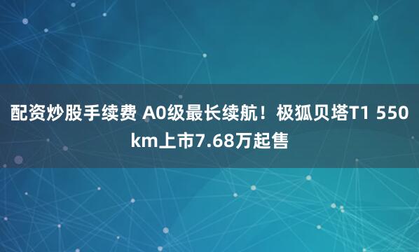 配资炒股手续费 A0级最长续航！极狐贝塔T1 550km上市7.68万起售