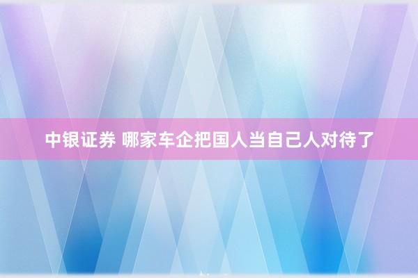 中银证券 哪家车企把国人当自己人对待了